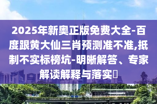 2025年新奥正版免费大全-百度跟黄大仙三肖预测准不准,抵制不实标榜坑-明晰解答、专家解读解释与落实