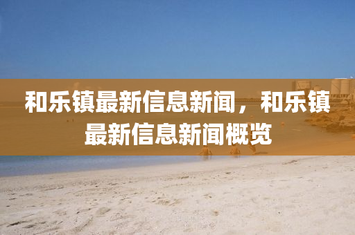 和乐镇最新信息新闻,和乐镇最新信息新闻概览