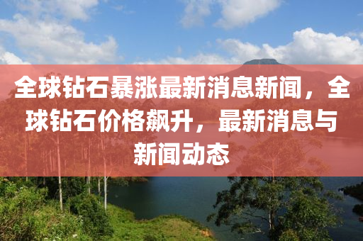 全球钻石暴涨最新消息新闻,全球钻石价格飙升,最新消息与新闻动态