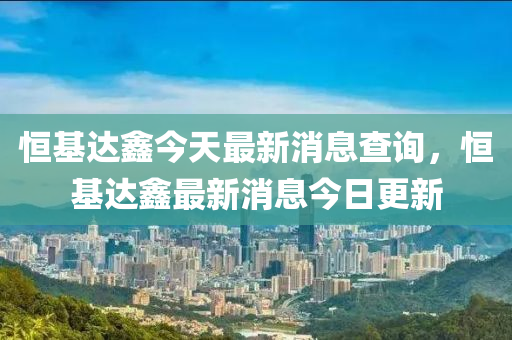 恒基达鑫今天最新消息查询,恒基达鑫最新消息今日更新