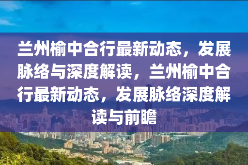 兰州榆中合行最新动态,发展脉络与深度解读,兰州榆中合行最新动态,发展脉络深度解读与前瞻