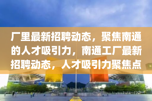 厂里最新招聘动态,聚焦南通的人才吸引力,南通工厂最新招聘动态,人才吸引力聚焦点