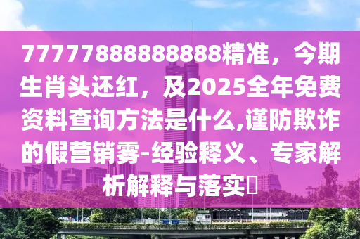 77777888888888精准,今期生肖头还红,及2025全年免费资料查询方法是什么,谨防欺诈的假营销雾-经验释义、专家解析解释与落实