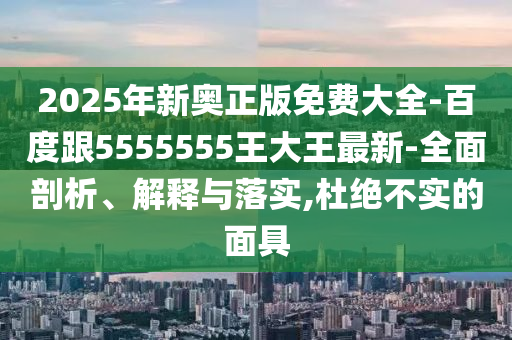2025年新奥正版免费大全-百度跟5555555王大王最新-全面剖析、解释与落实,杜绝不实的面具