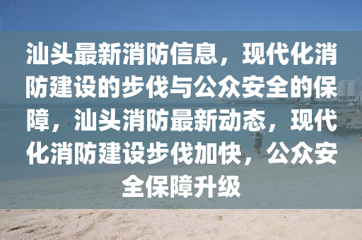 汕头最新消防信息,现代化消防建设的步伐与公众安全的保障,汕头消防最新动态,现代化消防建设步伐加快,公众安全保障升级