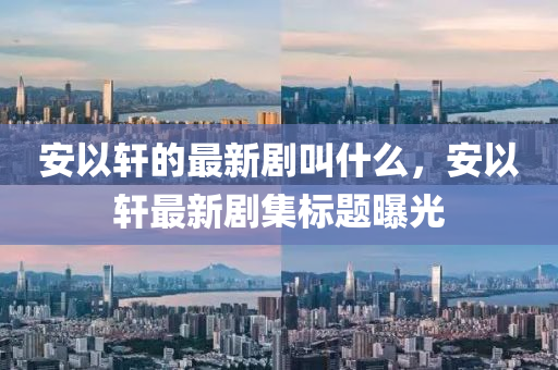 安以轩的最新剧叫什么,安以轩最新剧集标题曝光