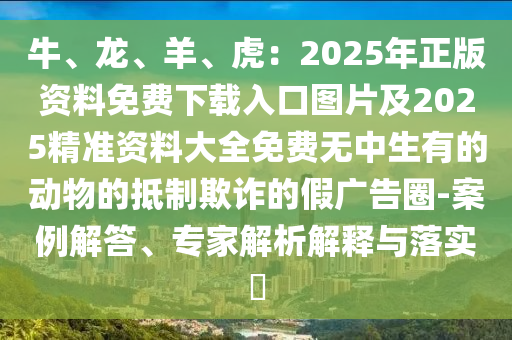 牛、龙、羊、虎:2025年正版资料免费下载入口图片及2025精准资料大全免费无中生有的动物的抵制欺诈的假广告圈-案例解答、专家解析解释与落实