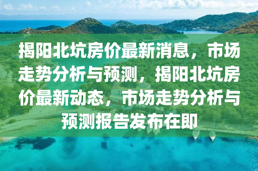 揭阳北坑房价最新消息,市场走势分析与预测,揭阳北坑房价最新动态,市场走势分析与预测报告发布在即