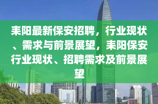 耒阳最新保安招聘,行业现状、需求与前景展望,耒阳保安行业现状、招聘需求及前景展望