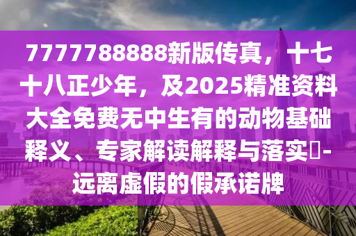 7777788888新版传真,十七十八正少年,及2025精准资料大全免费无中生有的动物基础释义、专家解读解释与落实-远离虚假的假承诺牌