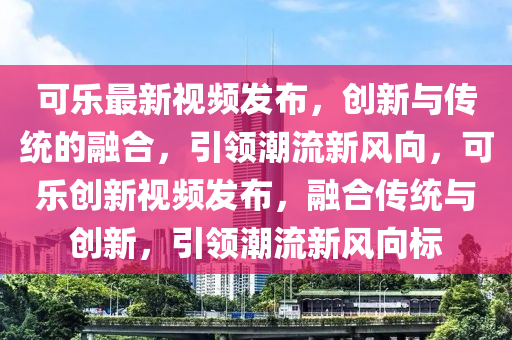 可乐最新视频发布,创新与传统的融合,引领潮流新风向,可乐创新视频发布,融合传统与创新,引领潮流新风向标