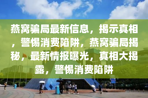 燕窝骗局最新信息,揭示真相,警惕消费陷阱,燕窝骗局揭秘,最新情报曝光,真相大揭露,警惕消费陷阱