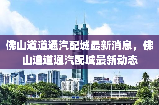 佛山道道通汽配城最新消息,佛山道道通汽配城最新动态
