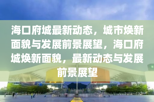 海口府城最新动态,城市焕新面貌与发展前景展望,海口府城焕新面貌,最新动态与发展前景展望