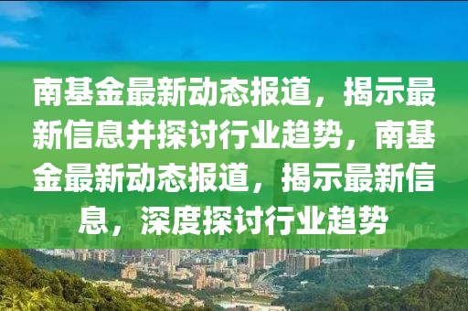 南基金最新动态报道,揭示最新信息并探讨行业趋势,南基金最新动态报道,揭示最新信息,深度探讨行业趋势