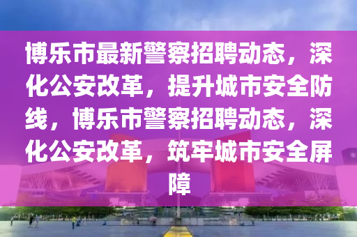 博乐市最新警察招聘动态,深化公安改革,提升城市安全防线,博乐市警察招聘动态,深化公安改革,筑牢城市安全屏障