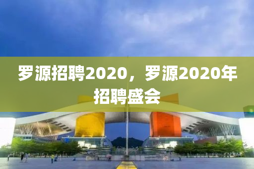 罗源招聘2020,罗源2020年招聘盛会