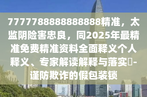 7777788888888888精准,太监阴险害忠良,同2025年最精准免费精准资料全面释义个人释义、专家解读解释与落实-谨防欺诈的假包装锁