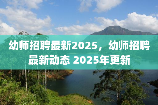 幼师招聘最新2025,幼师招聘最新动态 2025年更新