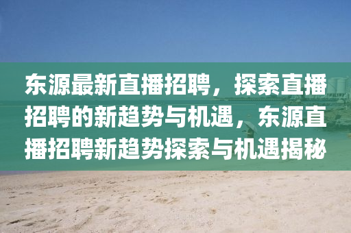 东源最新直播招聘,探索直播招聘的新趋势与机遇,东源直播招聘新趋势探索与机遇揭秘