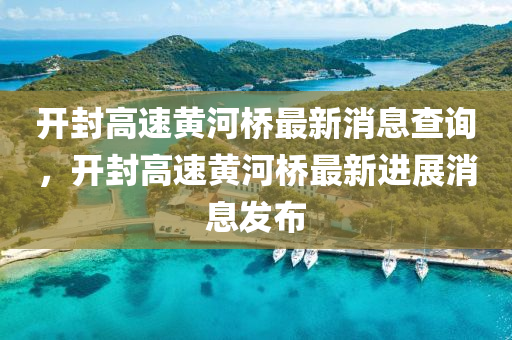 开封高速黄河桥最新消息查询,开封高速黄河桥最新进展消息发布