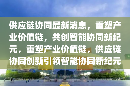 供应链协同最新消息,重塑产业价值链,共创智能协同新纪元,重塑产业价值链,供应链协同创新引领智能协同新纪元