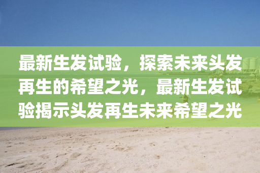 最新生发试验,探索未来头发再生的希望之光,最新生发试验揭示头发再生未来希望之光