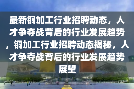最新铜加工行业招聘动态,人才争夺战背后的行业发展趋势,铜加工行业招聘动态揭秘,人才争夺战背后的行业发展趋势展望